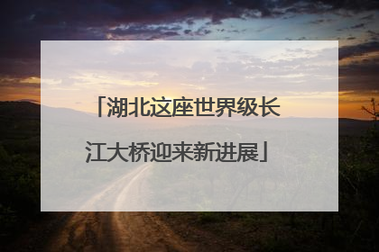 湖北这座世界级长江大桥迎来新进展