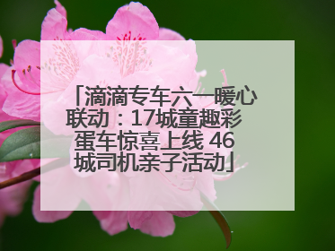 滴滴专车六一暖心联动：17城童趣彩蛋车惊喜上线 46城司机亲子活动