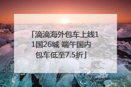滴滴海外包车上线11国26城 端午国内包车低至7.5折