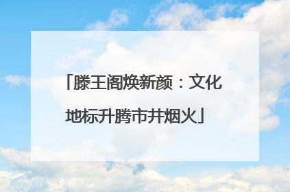 滕王阁焕新颜：文化地标升腾市井烟火