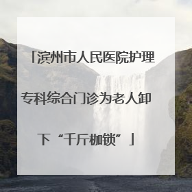 滨州市人民医院护理专科综合门诊为老人卸下“千斤枷锁”