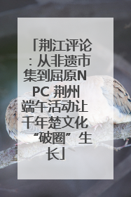 荆江评论：从非遗市集到屈原NPC 荆州端午活动让千年楚文化“破圈”生长