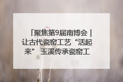 聚焦第9届南博会｜让古代瓷窑工艺“活起来” 玉溪传承瓷窑工艺将出展南博会