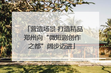 营造场景 打造精品 郑州向“微短剧创作之都”阔步迈进