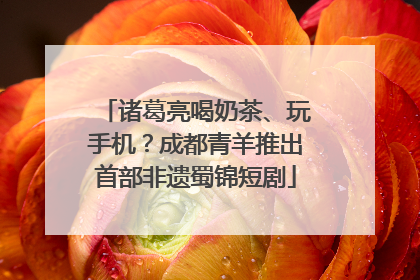诸葛亮喝奶茶、玩手机？成都青羊推出首部非遗蜀锦短剧