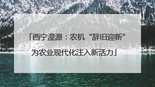 西宁湟源：农机“辞旧迎新” 为农业现代化注入新活力