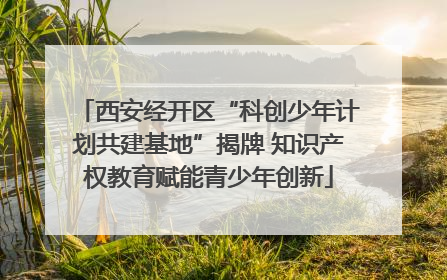 西安经开区“科创少年计划共建基地”揭牌 知识产权教育赋能青少年创新