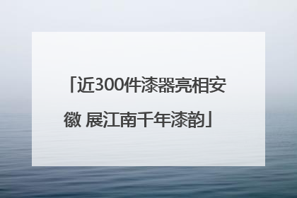 近300件漆器亮相安徽 展江南千年漆韵
