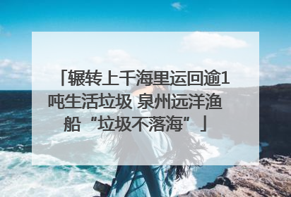辗转上千海里运回逾1吨生活垃圾 泉州远洋渔船“垃圾不落海”
