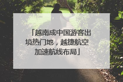 越南成中国游客出境热门地，越捷航空加速航线布局