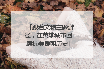 跟着文物主题游径，在英雄城市回顾抗美援朝历史