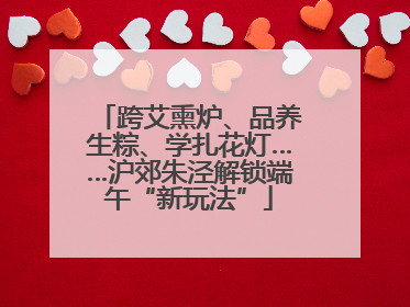 跨艾熏炉、品养生粽、学扎花灯……沪郊朱泾解锁端午“新玩法”