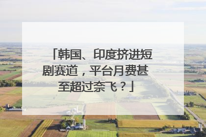 韩国、印度挤进短剧赛道，平台月费甚至超过奈飞？