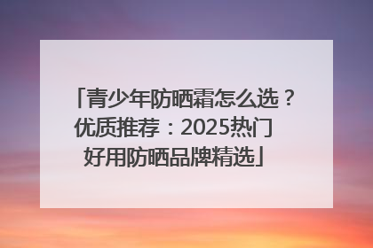 青少年防晒霜怎么选？优质推荐：2025热门好用防晒品牌精选