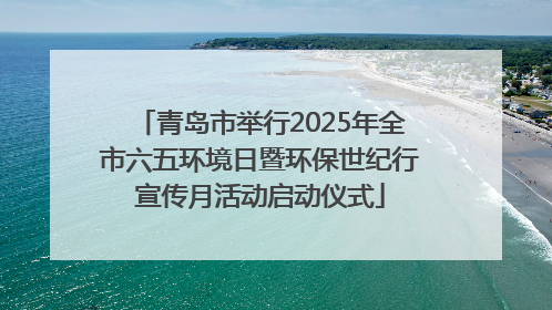 青岛市举行2025年全市六五环境日暨环保世纪行宣传月活动启动仪式
