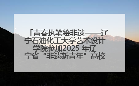 青春执笔绘非遗——辽宁石油化工大学艺术设计学院参加2025 年辽宁省“非遗新青年”高校优秀作品推荐活动