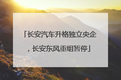 长安汽车升格独立央企，长安东风重组暂停
