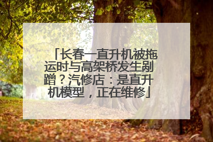 长春一直升机被拖运时与高架桥发生剐蹭？汽修店：是直升机模型，正在维修