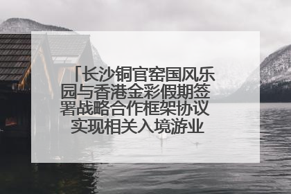 长沙铜官窑国风乐园与香港金彩假期签署战略合作框架协议 实现相关入境游业务增收超亿元