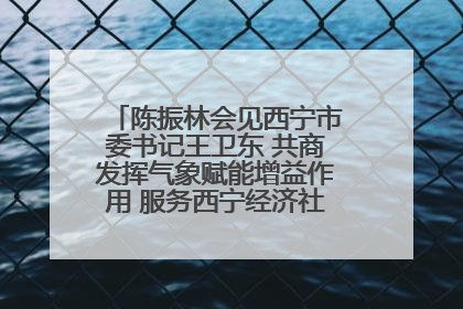 陈振林会见西宁市委书记王卫东 共商发挥气象赋能增益作用 服务西宁经济社会高质量发展