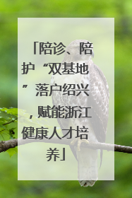 陪诊、陪护“双基地”落户绍兴，赋能浙江健康人才培养