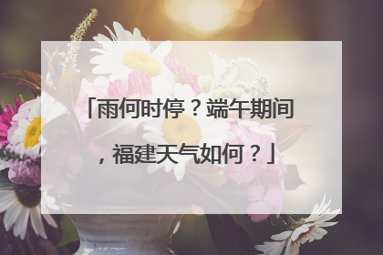 雨何时停？端午期间，福建天气如何？