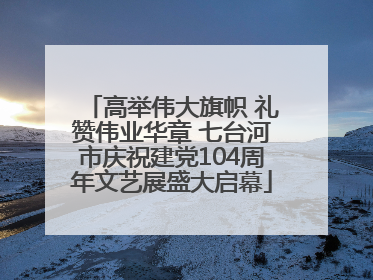 高举伟大旗帜 礼赞伟业华章 七台河市庆祝建党104周年文艺展盛大启幕