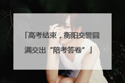 高考结束，衡阳交警圆满交出“陪考答卷”