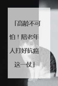 高龄不可怕！陪老年人打好抗癌这一仗