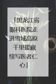 黑龙江省眼科医院走进雪域高原 千里援藏续写医者仁心