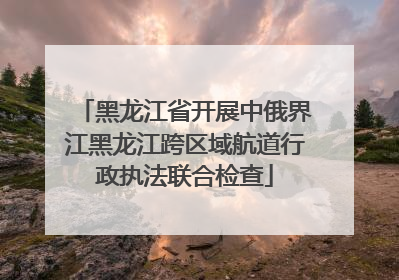 黑龙江省开展中俄界江黑龙江跨区域航道行政执法联合检查