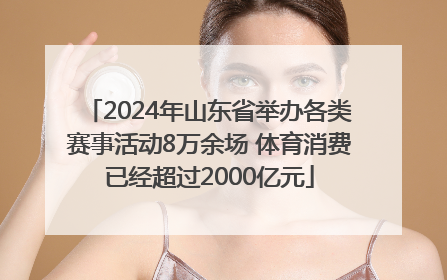 2024年山东省举办各类赛事活动8万余场 体育消费已经超过2000亿元