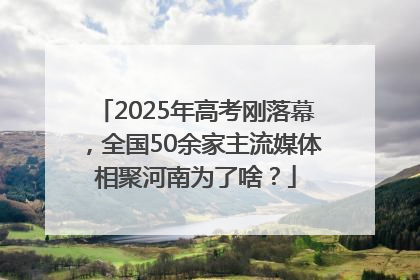 2025年高考刚落幕，全国50余家主流媒体相聚河南为了啥？