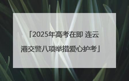 2025年高考在即 连云港交警八项举措爱心护考