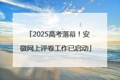 2025高考落幕！安徽网上评卷工作已启动