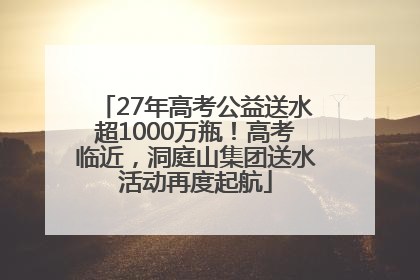 27年高考公益送水超1000万瓶！高考临近，洞庭山集团送水活动再度起航