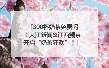 300杯奶茶免费喝！大江新闻&江西鲲茶开启“奶茶狂欢”！