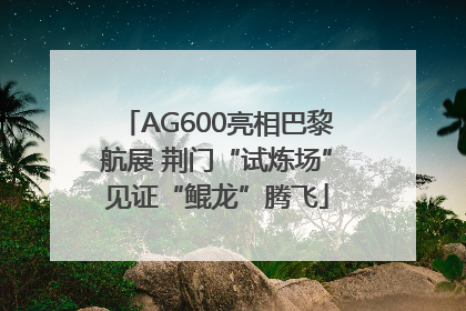AG600亮相巴黎航展 荆门“试炼场”见证“鲲龙”腾飞