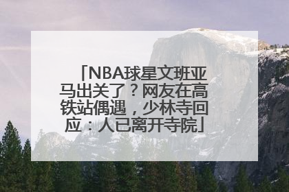 NBA球星文班亚马出关了？网友在高铁站偶遇，少林寺回应：人已离开寺院