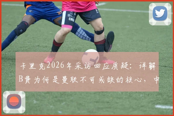 卡里克2026年采访回应质疑:详解B费为何是曼联不可或缺的核心,中场角色重要性分析