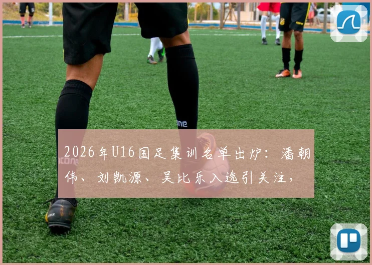 2026年U16国足集训名单出炉：潘朝伟、刘凯源、吴比乐入选引关注，附完整球员名单解析