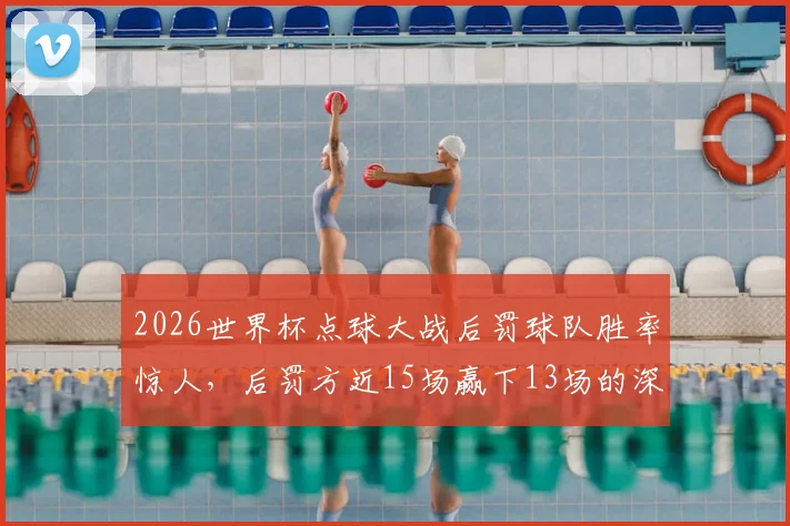 2026世界杯点球大战后罚球队胜率惊人,后罚方近15场赢下13场的深层原因与应对策略分析
