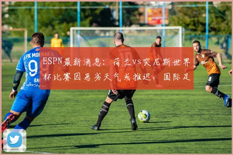 ESPN最新消息:荷兰vs突尼斯世界杯比赛因恶劣天气或推迟,国际足联紧急评估中