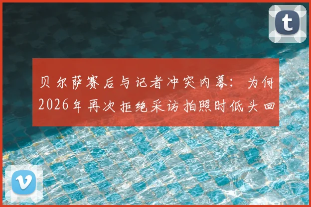 贝尔萨赛后与记者冲突内幕：为何2026年再次拒绝采访拍照时低头回避镜头，剖析其与媒体关系现状