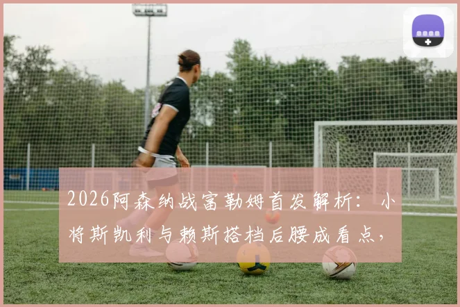 2026阿森纳战富勒姆首发解析：小将斯凯利与赖斯搭档后腰成看点，连续相同11人引关注