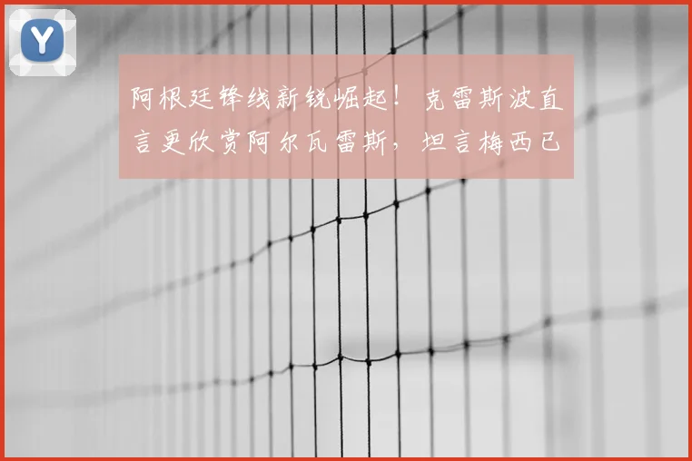 阿根廷锋线新锐崛起！克雷斯波直言更欣赏阿尔瓦雷斯，坦言梅西已无需2026年再证自身