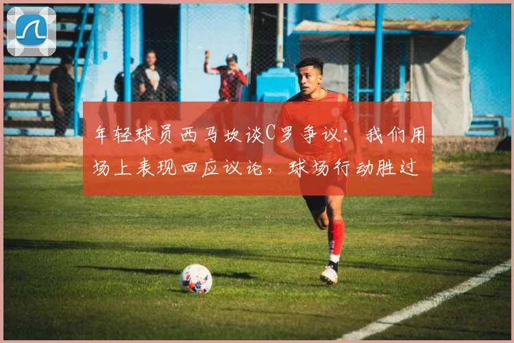 年轻球员西马坎谈C罗争议:我们用场上表现回应议论,球场行动胜过千言万语