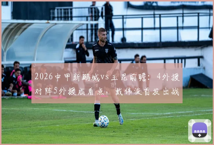 2026中甲新鹏城vs玉昆前瞻:4外援对阵5外援成看点,戴伟浚首发出战,周定洋关键替补