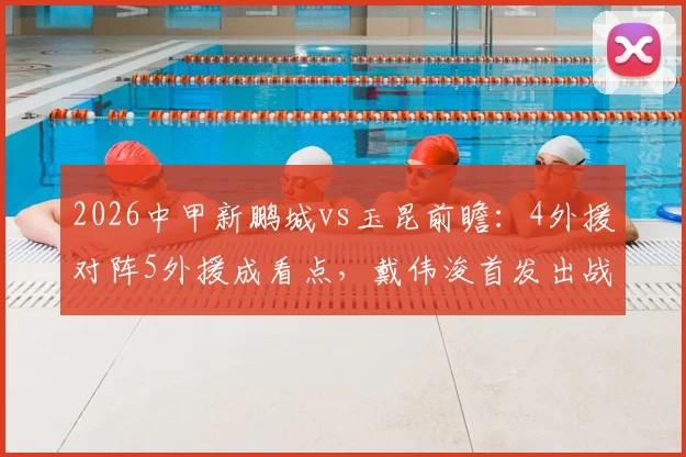 2026中甲新鹏城vs玉昆前瞻:4外援对阵5外援成看点,戴伟浚首发出战,周定洋关键替补
