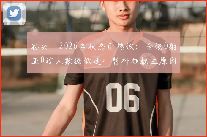 孙兴慜2026年状态引热议:全场0射正0过人数据低迷,替补难救主原因深度剖析